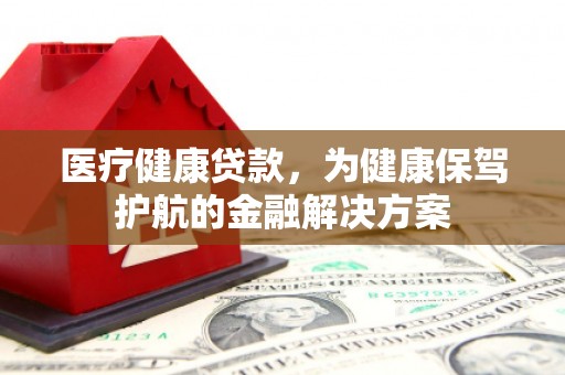 登封医疗健康贷款，为健康保驾护航的金融解决方案