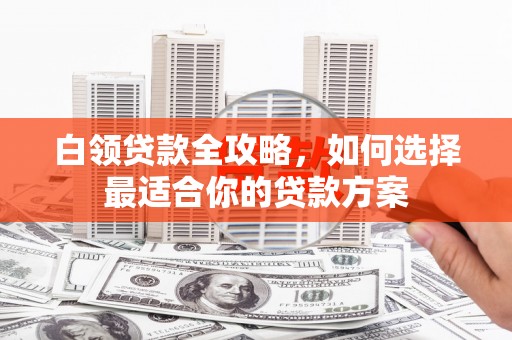 登封白领贷款全攻略，如何选择最适合你的贷款方案